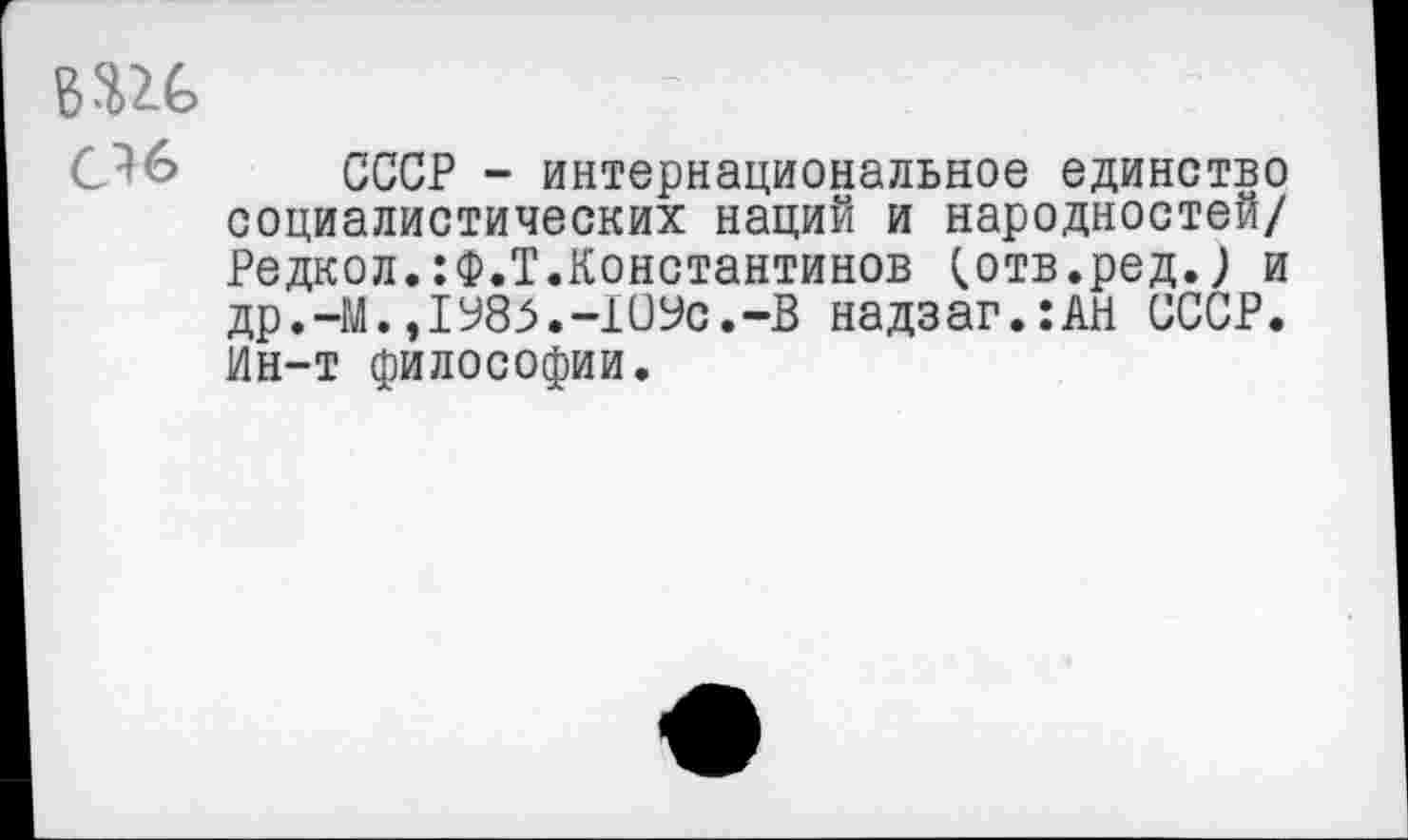 ﻿т
С^б СССР - интернациональное единство социалистических наций и народностей/ Редкол.:Ф.Т.Константинов (.отв.ред.; и др.-М.,1985.-109с.-В надзаг.:АН СССР. Ин-т философии.